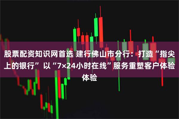 股票配资知识网首选 建行佛山市分行：打造“指尖上的银行” 以“7×24小时在线”服务重塑客户体验