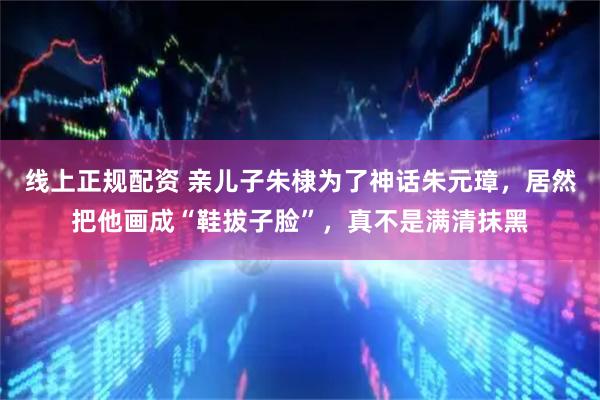 线上正规配资 亲儿子朱棣为了神话朱元璋，居然把他画成“鞋拔子脸”，真不是满清抹黑