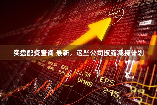 实盘配资查询 最新，这些公司披露减持计划