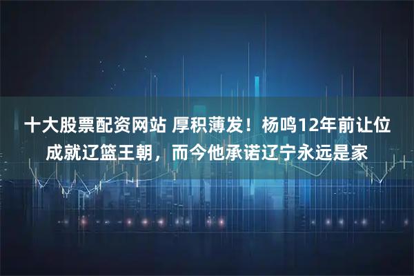 十大股票配资网站 厚积薄发！杨鸣12年前让位成就辽篮王朝，而今他承诺辽宁永远是家