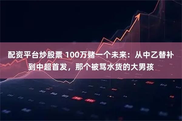 配资平台炒股票 100万赌一个未来：从中乙替补到中超首发，那个被骂水货的大男孩