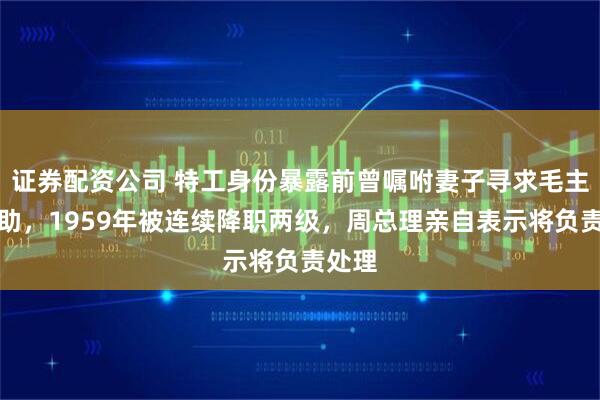 证券配资公司 特工身份暴露前曾嘱咐妻子寻求毛主席帮助，1959年被连续降职两级，周总理亲自表示将负责处理