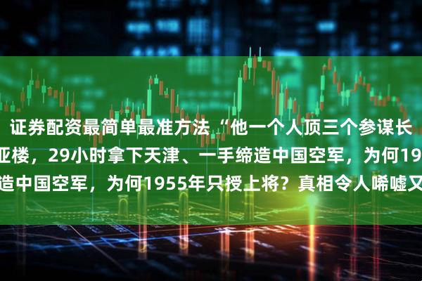 证券配资最简单最准方法 “他一个人顶三个参谋长！”林彪亲口盛赞的刘亚楼，29小时拿下天津、一手缔造中国空军，为何1955年只授上将？真相令人唏嘘又无奈