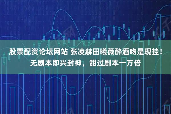 股票配资论坛网站 张凌赫田曦薇醉酒吻是现挂！无剧本即兴封神，甜过剧本一万倍