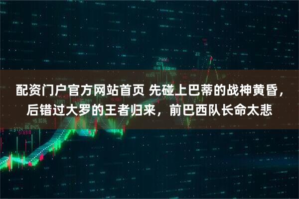 配资门户官方网站首页 先碰上巴蒂的战神黄昏，后错过大罗的王者归来，前巴西队长命太悲