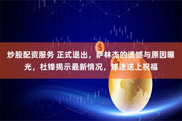 炒股配资服务 正式退出，萨林杰的遗憾与原因曝光，杜锋揭示最新情况，球迷送上祝福